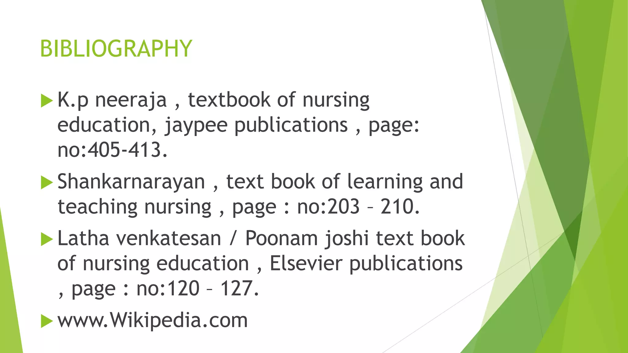 BIBLIOGRAPHY
 K.p neeraja , textbook of nursing
education, jaypee publications , page:
no:405-413.
 Shankarnarayan , text book of learning and
teaching nursing , page : no:203 – 210.
 Latha venkatesan / Poonam joshi text book
of nursing education , Elsevier publications
, page : no:120 – 127.
 www.Wikipedia.com
 