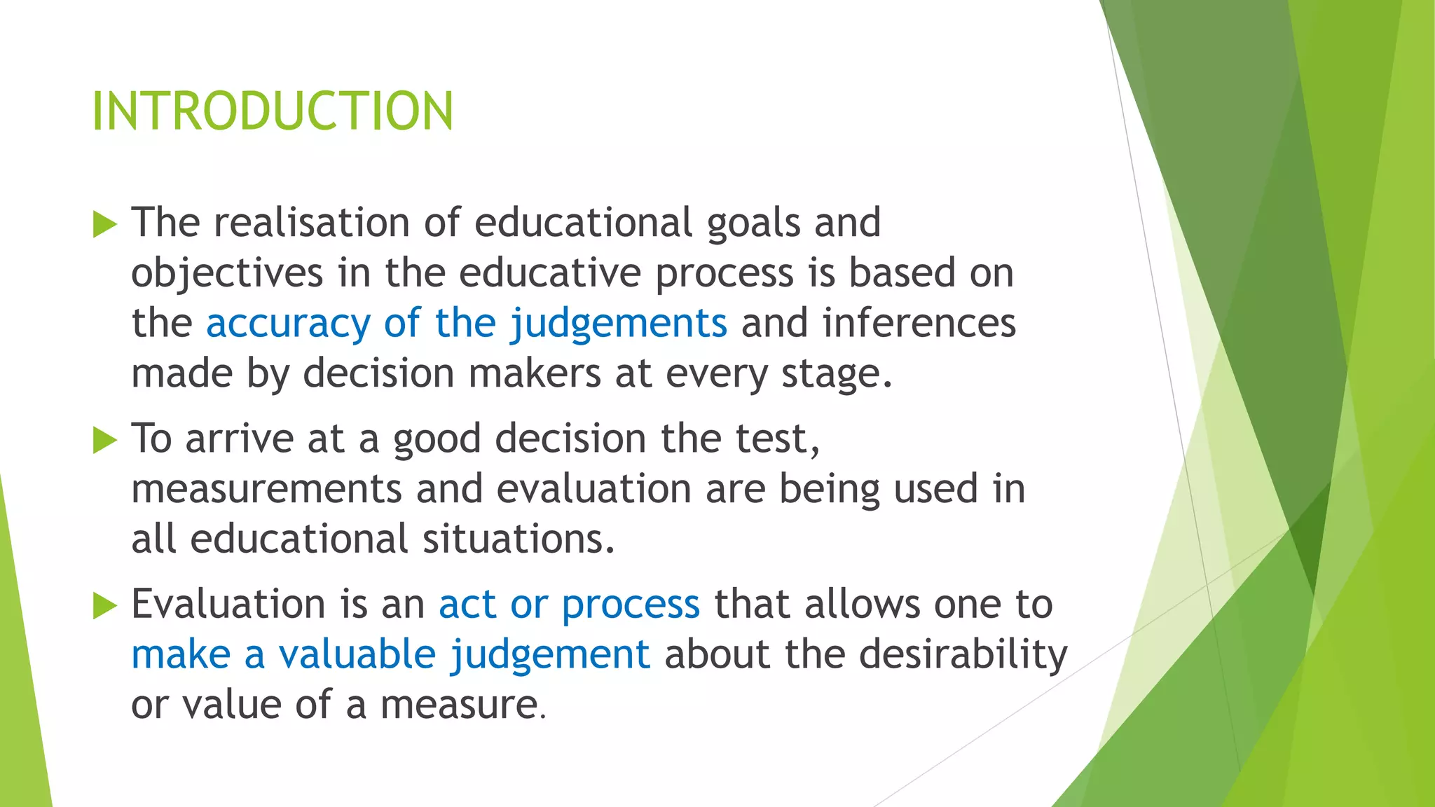 INTRODUCTION
 The realisation of educational goals and
objectives in the educative process is based on
the accuracy of the judgements and inferences
made by decision makers at every stage.
 To arrive at a good decision the test,
measurements and evaluation are being used in
all educational situations.
 Evaluation is an act or process that allows one to
make a valuable judgement about the desirability
or value of a measure.
 