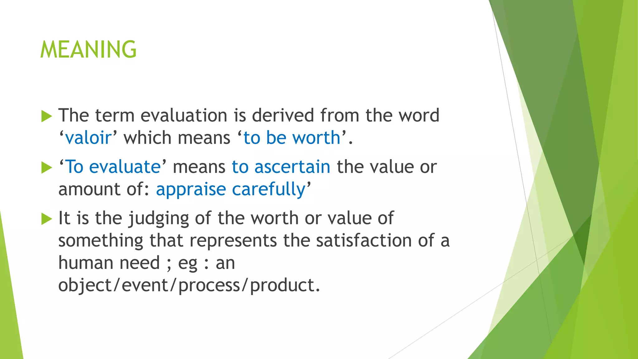 MEANING
 The term evaluation is derived from the word
‘valoir’ which means ‘to be worth’.
 ‘To evaluate’ means to ascertain the value or
amount of: appraise carefully’
 It is the judging of the worth or value of
something that represents the satisfaction of a
human need ; eg : an
object/event/process/product.
 