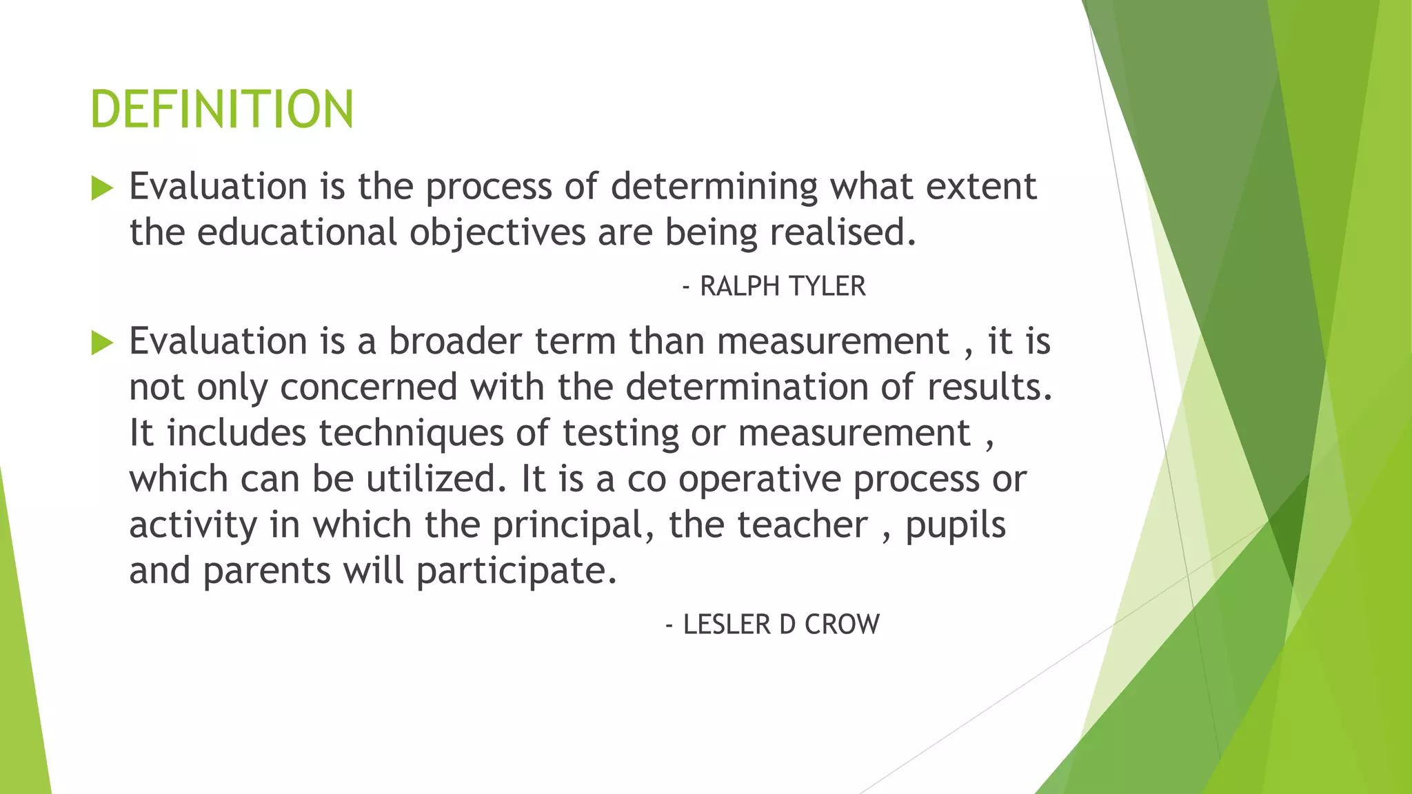 DEFINITION
 Evaluation is the process of determining what extent
the educational objectives are being realised.
- RALPH TYLER
 Evaluation is a broader term than measurement , it is
not only concerned with the determination of results.
It includes techniques of testing or measurement ,
which can be utilized. It is a co operative process or
activity in which the principal, the teacher , pupils
and parents will participate.
- LESLER D CROW
 