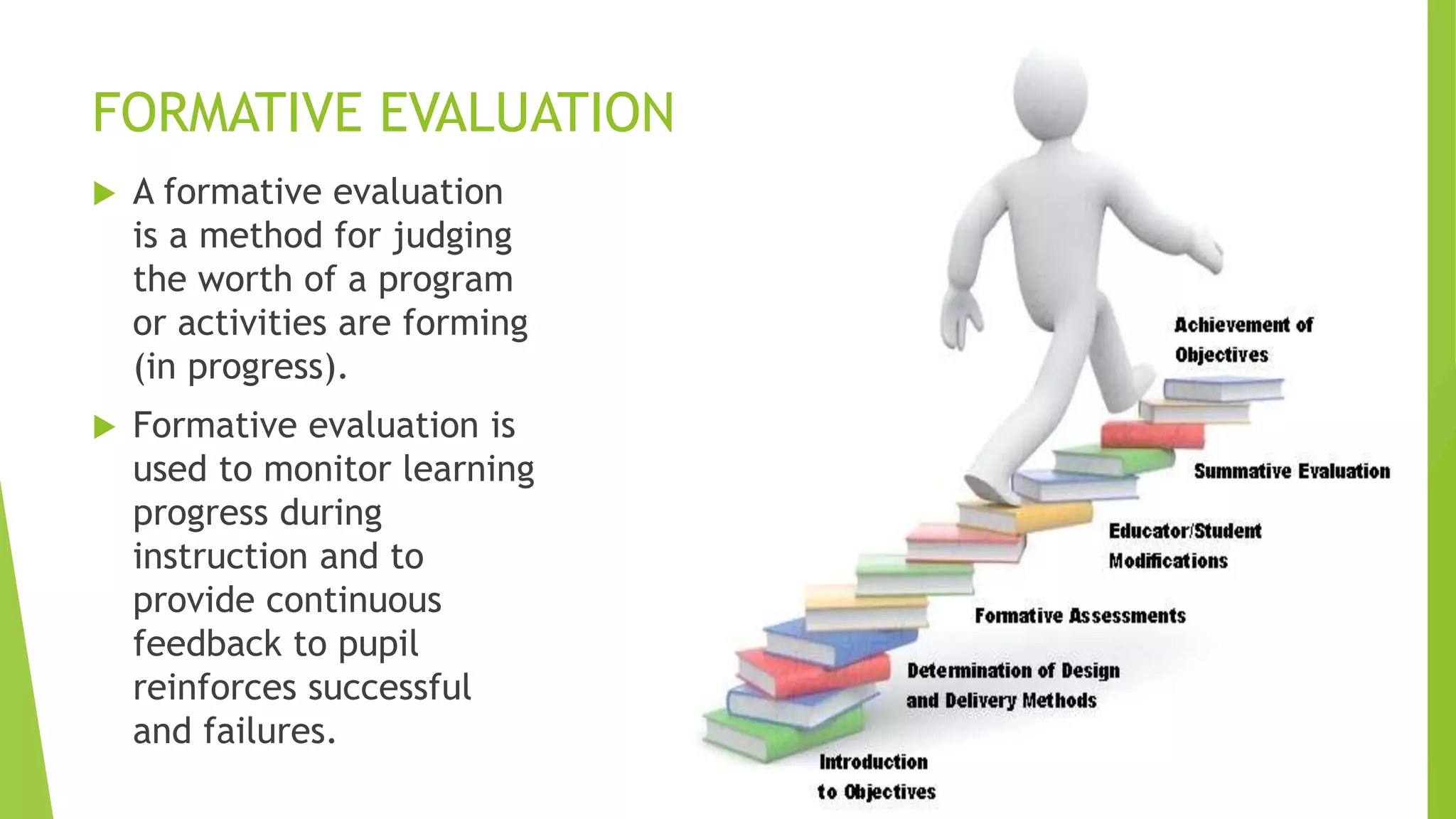 FORMATIVE EVALUATION
 A formative evaluation
is a method for judging
the worth of a program
or activities are forming
(in progress).
 Formative evaluation is
used to monitor learning
progress during
instruction and to
provide continuous
feedback to pupil
reinforces successful
and failures.
 
