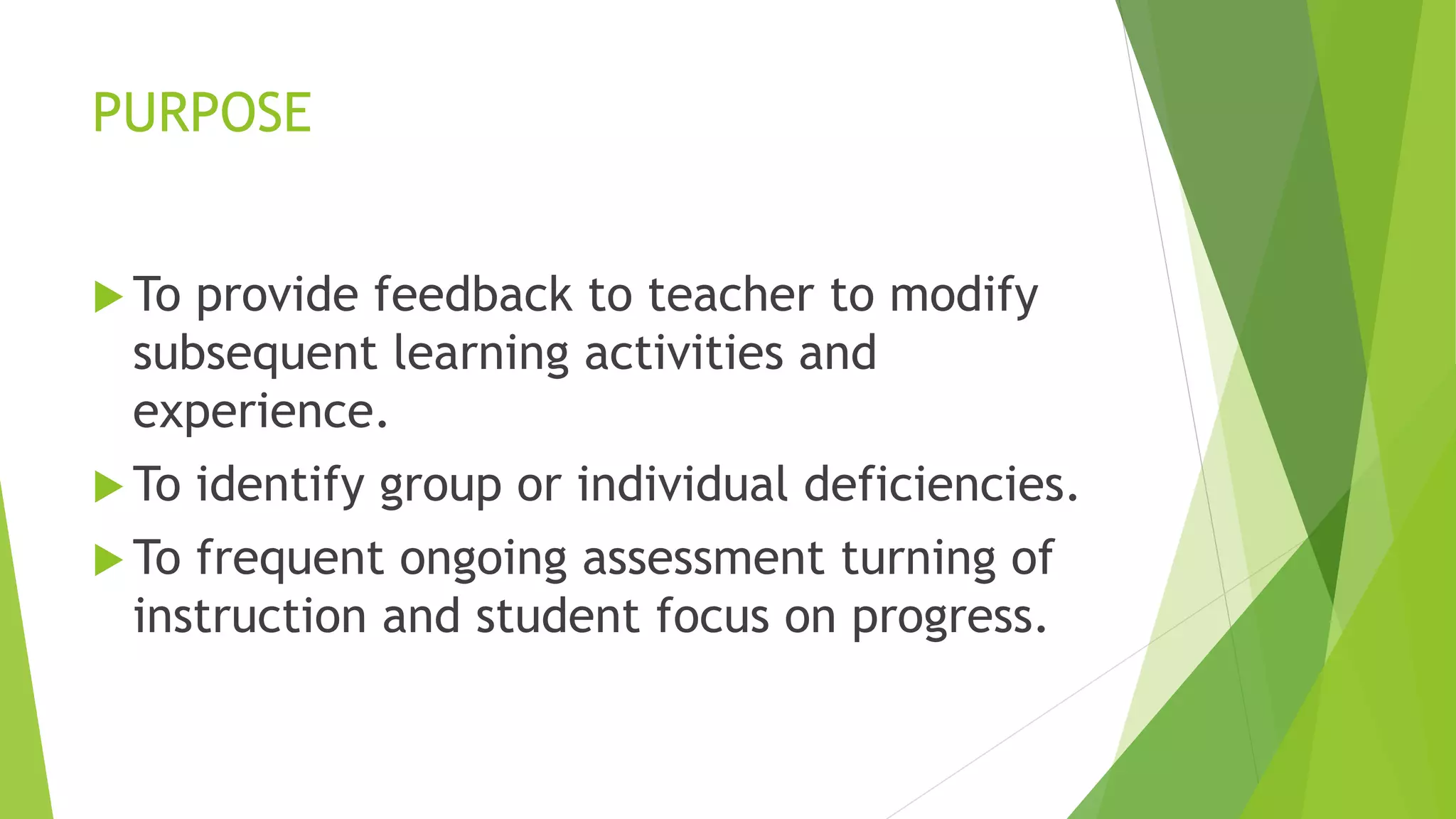 PURPOSE
 To provide feedback to teacher to modify
subsequent learning activities and
experience.
 To identify group or individual deficiencies.
 To frequent ongoing assessment turning of
instruction and student focus on progress.
 