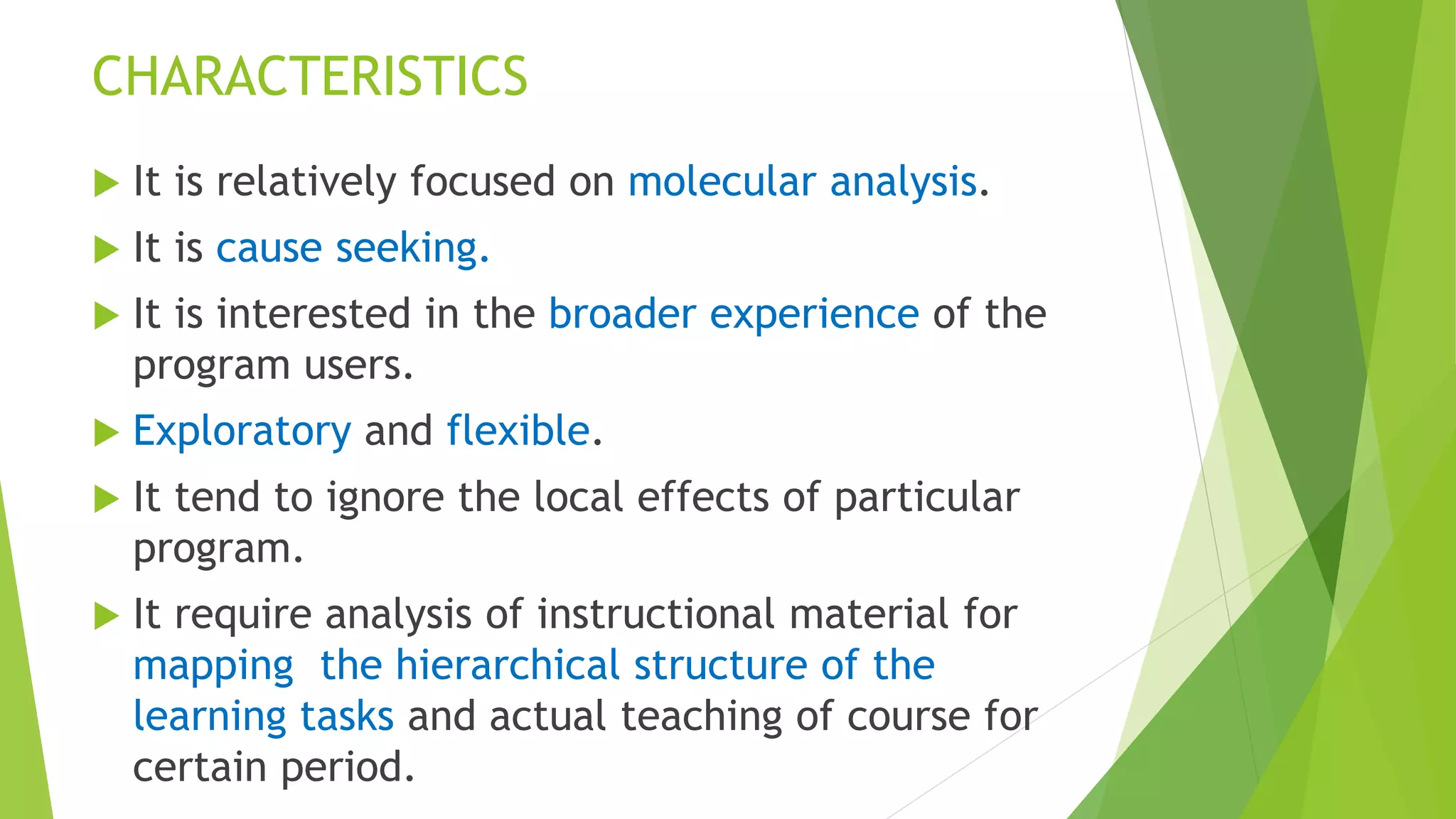 CHARACTERISTICS
 It is relatively focused on molecular analysis.
 It is cause seeking.
 It is interested in the broader experience of the
program users.
 Exploratory and flexible.
 It tend to ignore the local effects of particular
program.
 It require analysis of instructional material for
mapping the hierarchical structure of the
learning tasks and actual teaching of course for
certain period.
 