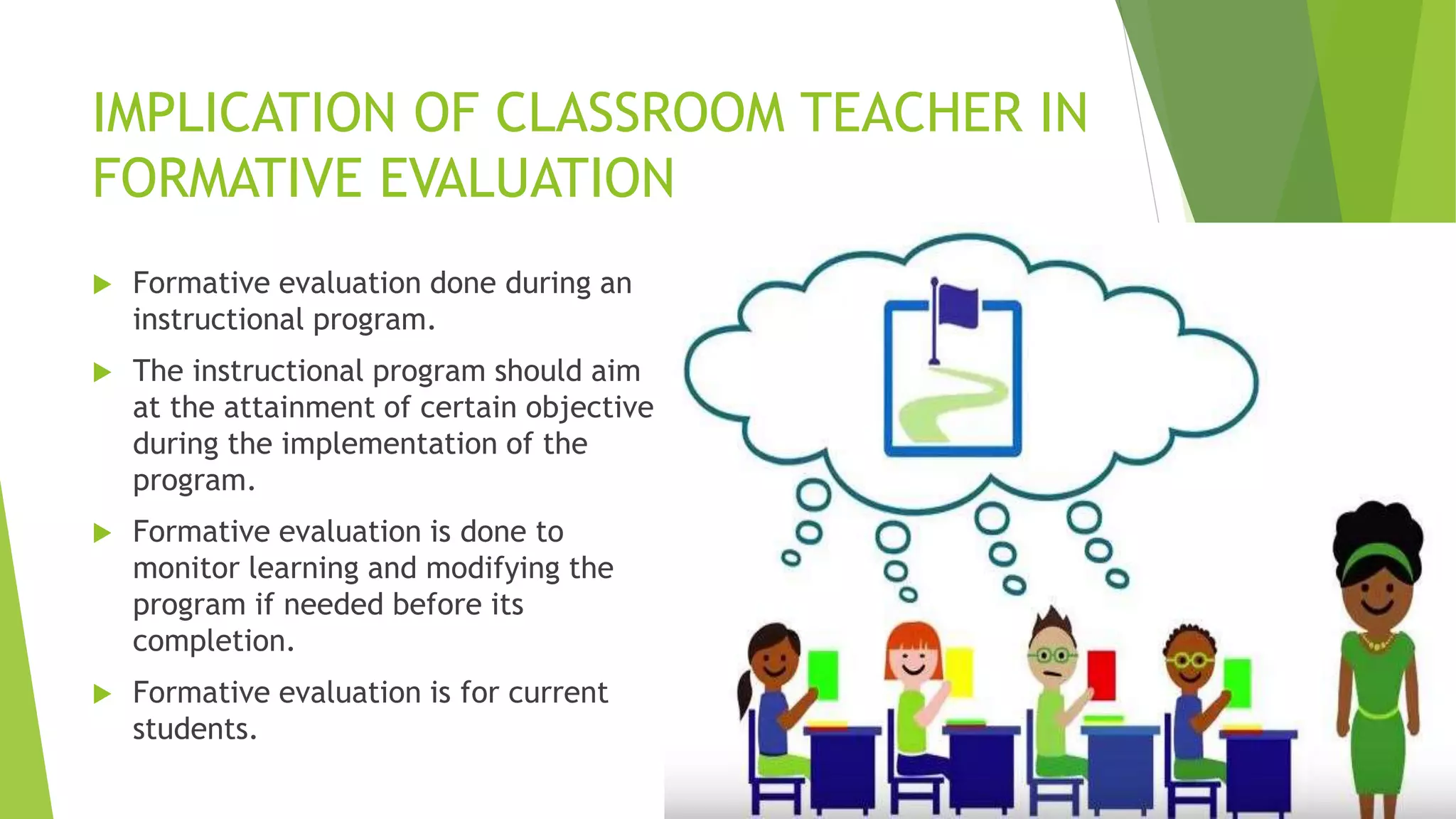 IMPLICATION OF CLASSROOM TEACHER IN
FORMATIVE EVALUATION
 Formative evaluation done during an
instructional program.
 The instructional program should aim
at the attainment of certain objective
during the implementation of the
program.
 Formative evaluation is done to
monitor learning and modifying the
program if needed before its
completion.
 Formative evaluation is for current
students.
 