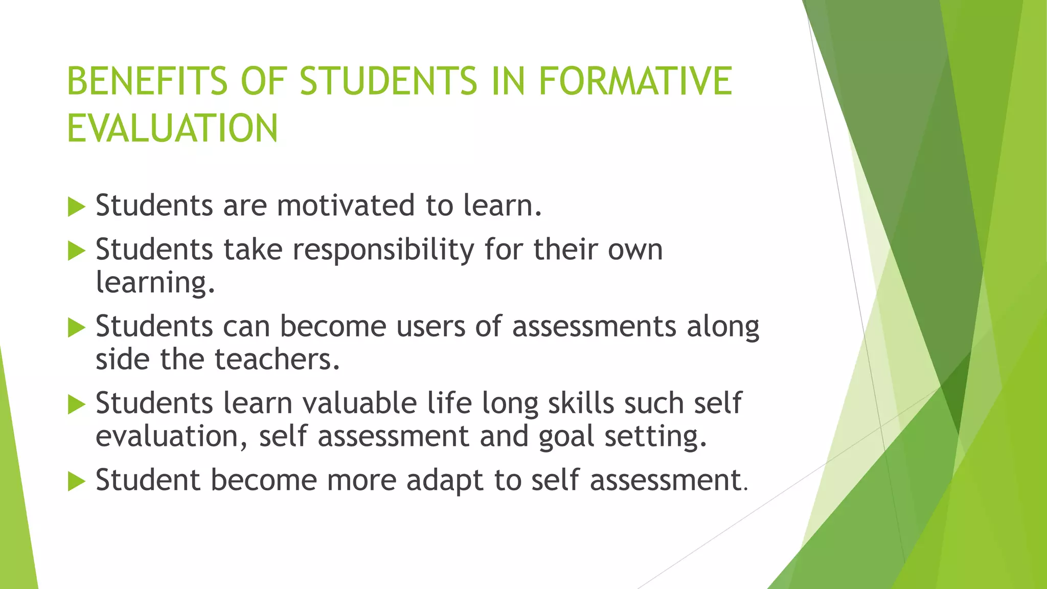BENEFITS OF STUDENTS IN FORMATIVE
EVALUATION
 Students are motivated to learn.
 Students take responsibility for their own
learning.
 Students can become users of assessments along
side the teachers.
 Students learn valuable life long skills such self
evaluation, self assessment and goal setting.
 Student become more adapt to self assessment.
 
