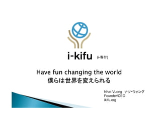 (i-寄付)



Have fun changing the world
   僕らは世界を変えられる
   僕らは世界を変えられる
                      Nhat Vuong ナツ・ウォング
                      Founder/CEO
                      ikifu.org
 