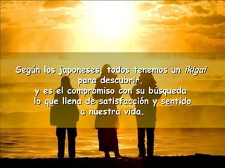 Según los japoneses, ttooddooss tteenneemmooss uunn iikkiiggaaii 
ppaarraa ddeessccuubbrriirr,, 
yy eess eell ccoommpprroommiissoo ccoonn ssuu bbúússqquueeddaa 
lloo qquuee lllleennaa ddee ssaattiissffaacccciióónn yy sseennttiiddoo 
aa nnuueessttrraa vviiddaa.. 
 