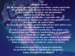 ¿Quién eres? 
En un pequeño pueblo japonés una mujer estaba muriendo. 
De pronto tuvo la sensación de ser llevada al cielo 
y estar delante de la voz de sus antepasados. 
-¿Quién eres? -le dijo una voz. 
-Soy la esposa del alcalde -respondió ella-. 
-Yo no te pregunté de quién eres esposa sino quién eres tú. 
-Soy la madre de cuatro hijos. 
-Yo no pedí que me digas cuántos hijos tienes sino quién eres. 
-Soy una maestra de escuela. 
-Yo no te pregunté cuál es tu profesión, sino quién eres. 
No parecía dar una respuesta satisfactoria a la pregunta, 
hasta que la mujer dijo: 
-Yo soy quien se despierta cada día para cuidar de mi familia 
y alimentar las mentes jóvenes de los niños en mi escuela. 
Pasó el examen y fue enviada de vuelta a la tierra. 
A la mañana siguiente se despertó sintiendo 
un profundo sentido de significado y propósito: 
había descubierto su ikigai. 
 