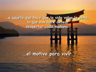……a aquello que hace que la vida vvaallggaa llaa ppeennaa,, 
lloo qquuee nnooss hhaaccee ddeesseeaarr 
ddeessppeerrttaarr ccaaddaa mmaaññaannaa…… 
……eell mmoottiivvoo ppaarraa vviivviirr.. 
 