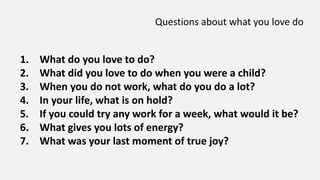 Questions about what you love do
1. What do you love to do?
2. What did you love to do when you were a child?
3. When you do not work, what do you do a lot?
4. In your life, what is on hold?
5. If you could try any work for a week, what would it be?
6. What gives you lots of energy?
7. What was your last moment of true joy?
 