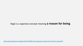https://www.weforum.org/agenda/2017/08/is-this-japanese-concept-the-secret-to-a-long-life
Ikigai is a Japanese concept meaning a reason for being.
 