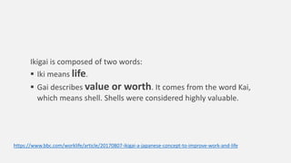 Ikigai is composed of two words:
 Iki means life.
 Gai describes value or worth. It comes from the word Kai,
which means shell. Shells were considered highly valuable.
https://www.bbc.com/worklife/article/20170807-ikigai-a-japanese-concept-to-improve-work-and-life
 