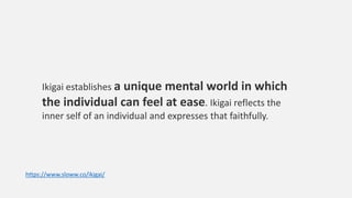 Ikigai establishes a unique mental world in which
the individual can feel at ease. Ikigai reflects the
inner self of an individual and expresses that faithfully.
https://www.sloww.co/ikigai/
 