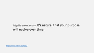 Ikigai is evolutionary. It’s natural that your purpose
will evolve over time.
https://www.sloww.co/ikigai/
 