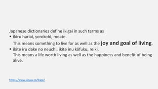 Japanese dictionaries define ikigai in such terms as
 ikiru hariai, yorokobi, meate.
This means something to live for as ...