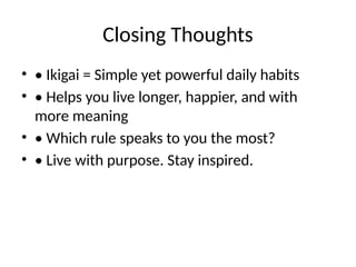 Closing Thoughts
• • Ikigai = Simple yet powerful daily habits
• • Helps you live longer, happier, and with
more meaning
• • Which rule speaks to you the most?
• • Live with purpose. Stay inspired.
 