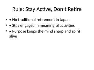 Rule: Stay Active, Don’t Retire
• • No traditional retirement in Japan
• • Stay engaged in meaningful activities
• • Purpose keeps the mind sharp and spirit
alive
 