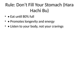 Rule: Don’t Fill Your Stomach (Hara
Hachi Bu)
• • Eat until 80% full
• • Promotes longevity and energy
• • Listen to your body, not your cravings
 