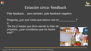 Estación cinco: feedback
Pide feedback… pero también, pide feedback negativo
Pregunta ¿por qué crees que estuvo mal mi ___________?
o
“De los 2 meses que llevo siendo tu líder de
proyecto, ¿qué consideras que he hecho
mal?”
Fuente de imagen: https://www.verdict.co.uk/wp-content/uploads/2017/07/shutterstock_379445158.jpg
 