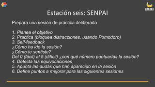 Estación seis: SENPAI
Prepara una sesión de práctica deliberada
1. Planea el objetivo
2. Practica (bloquea distracciones, usando Pomodoro)
3. Self-feedback
¿Cómo ha ido la sesión?
¿Cómo te sentiste?
Del 0 (fácil) al 5 (difícil) ¿con qué número puntuarías la sesión?
4. Detecta las equivocaciones
5. Apunta las dudas que han aparecido en la sesión
6. Define puntos a mejorar para las siguientes sesiones
 