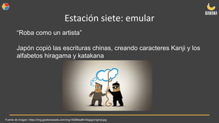 Estación siete: emular
“Roba como un artista”
Japón copió las escrituras chinas, creando caracteres Kanji y los
alfabetos hiragama y katakana
Fuente de imagen: https://img.gawkerassets.com/img/18289aq8hr3tojpg/original.jpg
 