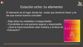 Estación ocho: tu elemento
El elemento es el lugar donde las cosas que amamos hacer y en
las que somos buenos coinciden
- Deja atrás tus molestias e inseguridades
- Conviértete en una persona segura y responsable
- ¿Qué te hace levantarte cada mañana y te llena de
motivación?
 
