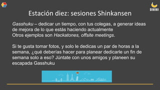 Estación diez: sesiones Shinkansen
Gasshuku – dedicar un tiempo, con tus colegas, a generar ideas
de mejora de lo que estás haciendo actualmente
Otros ejemplos son Hackatones, offsite meetings.
Si te gusta tomar fotos, y solo le dedicas un par de horas a la
semana, ¿qué deberías hacer para planear dedicarle un fin de
semana solo a eso? Júntate con unos amigos y planeen su
escapada Gasshuku
 