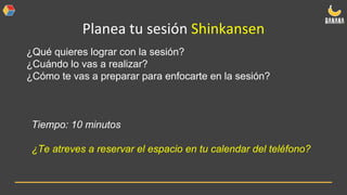 Planea tu sesión Shinkansen
¿Qué quieres lograr con la sesión?
¿Cuándo lo vas a realizar?
¿Cómo te vas a preparar para enfocarte en la sesión?
Tiempo: 10 minutos
¿Te atreves a reservar el espacio en tu calendar del teléfono?
 