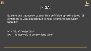 IKIGAI
No tiene una traducción exacta. Una definición aproximada es “el
sentido de la vida, aquello que te hace levantarte con ilusión
cada día”
IKI – “vida”, “estar vivo”
GAI – “lo que vale la pena y tiene valor”
 