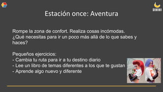 Estación once: Aventura
Rompe la zona de confort. Realiza cosas incómodas.
¿Qué necesitas para ir un poco más allá de lo que sabes y
haces?
Pequeños ejercicios:
- Cambia tu ruta para ir a tu destino diario
- Lee un libro de temas diferentes a los que te gustan
- Aprende algo nuevo y diferente
 