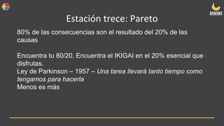 Estación trece: Pareto
80% de las consecuencias son el resultado del 20% de las
causas
Encuentra tu 80/20. Encuentra el IKIGAI en el 20% esencial que
disfrutas.
Ley de Parkinson – 1957 – Una tarea llevará tanto tiempo como
tengamos para hacerla
Menos es más
 