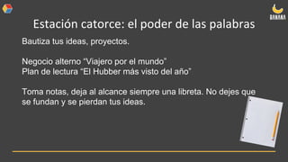 Estación catorce: el poder de las palabras
Bautiza tus ideas, proyectos.
Negocio alterno “Viajero por el mundo”
Plan de lectura “El Hubber más visto del año”
Toma notas, deja al alcance siempre una libreta. No dejes que
se fundan y se pierdan tus ideas.
 