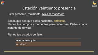 Estación veintiuno: presencia
Estar presente, realmente. No a la multitarea.
Sea lo que sea que estés haciendo, enfócate.
Planea tus tiempos y momentos para cada cosa. Disfruta cada
instante de tu vida.
Planea tus estados de flujo
Hora de inicio y fin:
Actividad:
 