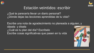 Estación veintidos: escribir
¿Qué te parecería llevar un diario personal?
¿Dónde dejas las lecciones aprendidas de tu vida?
Escribe una nota de agradecimiento no planeada a alguien, y
dásela y dísela
¿Cuál es tu plan del día? Escríbelo
Escribe cosas significativas que pasen en tu vida
 