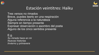 Estación veintitres: Haiku
Tres versos no rimados
Breve, puedes leerlo en una respiración
Alguna referencia a la naturaleza
Siempre en tiempo presente
Expresar observación o asombro del poeta
Alguno de los cinco sentidos presente
E.g.
Su mirada hace en mi
Nuevas historias
Invierno y primavera
 