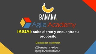 IKIGAI: sube al tren y encuentra tu
propósito
Gracias por tu atención
@banana_mexico
@AgileAcademyMX
 