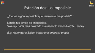 Estación dos: Lo imposible
¿Tienes algún imposible que realmente fue posible?
Limpia tus lentes de imposibles.
“No hay nada más divertido que hacer lo imposible” W. Disney
E.g. Aprender a Bailar, iniciar una empresa propia
 