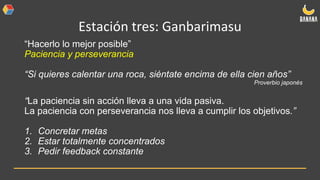 Estación tres: Ganbarimasu
“Hacerlo lo mejor posible”
Paciencia y perseverancia
“Si quieres calentar una roca, siéntate encima de ella cien años”
Proverbio japonés
“La paciencia sin acción lleva a una vida pasiva.
La paciencia con perseverancia nos lleva a cumplir los objetivos.”
1. Concretar metas
2. Estar totalmente concentrados
3. Pedir feedback constante
 