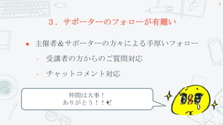 ３．サポーターのフォローが有難い
 主催者＆サポーターの方々による手厚いフォロー
▷ 受講者の方からのご質問対応
▷ チャットコメント対応
7
仲間は大事！
ありがとう！！✨
 