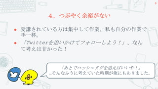 ４．つぶやく余裕がない
 受講されている方は集中して作業、私も自分の作業で
手一杯。
 「Twitterを追いかけてフォローしよう！」、なん
て考えは甘かった！
8
「あとでハッシュタグを追えばいいや！」
…そんなふうに考えていた時期が俺にもありました。
 