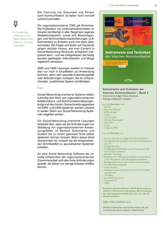 IK im Fokus1/2014 // Fachbeitrag

Die Trennung von Dokument und Person
samt Kommunikation ist daher nicht sinnvoll
aufrechtzuerhalten.

Dr. Thomas Kreye
spricht auch auf der
Tagung Interne Kommunikation am 14./15. Mai
in Düsseldorf

Für organisationsinterne CMS gilt Ähnliches:
Die Publikation von Unternehmensinhalten im
Intranet rechtfertigt in aller Regel kein eigenes
Redaktionssystem, zumal sich Berechtigungen und Kommunikationsanforderungen (z.B.
Kommentare zu Artikeln) auch hier stark überschneiden. Die Pages und Notes von Facebook
zeigen darüber hinaus, wie man Content in
Social-Networking-Strukturen erfolgreich integrieren kann – und wie infolgedessen die häufig
parallel gepflegten Internetseiten und Blogs
regelrecht verwaisen.
DMS und CMS Lösungen werden im Intranet
also nur noch in Einzelfällen zur Anwendung
kommen, wenn sehr spezielle Anwendungsfälle
oder Anforderungen vorliegen, die ein entsprechendes, zusätzliches System rechtfertigen.
Fazit
Social-Networking-orientierte Systeme bilden
zukünftig den Kern von organisationsinternen
Kollaborations- und Kommunikationslösungen.
Aufgrund des hohen Überschneidungsgrades
mit DMS- und CMS-Systemen werden Letztere
in weiten Teilen von Social-Networking-Systemen abgelöst werden.
Für Social-Networking-orientierte Lösungen
bedeutet dies, dass sie die Anforderungen zur
Abbildung von organisationsinternen Anwendungsfällen im Bereich Dokumente und
Content bis zu einem gewissen Grad selber
abdecken können müssen. Wenn dieser Grad
überschritten ist, müssen sie die entsprechenden Schnittstellen zu spezialisierten Systemen
anbieten.
An eine Social Networking Software als virtuelle Infrastruktur der organisationsinternen
Zusammenarbeit sind also hohe Anforderungen
gestellt, die bisher nur wenige Anbieter erfüllen
können.

Instrumente und Techniken der
Internen Kommunikation – Band 2
Instrumente zielgerichtet einsetzen,
Dialoge erfolgreich managen
u.a. mit Beiträgen von:
• Daimler
• Deutsche Telekom
• E-Plus Gruppe
• Fraport
• Gruner & Jahr
• Infineon Technologies
• ING-DiBa
• Thüga
• T-Systems MMS
u.a. mit Beiträgen zu:
• Von der internen zur integrierten Kommunikation
• Strategisches Storytelling in der Internen Kommunikation 2.0
• Change Branding
• Großgruppenkonferenzen und ihr Potenzial für die
interne Kommunikation
• Employer Branding
• Rezepturen für effektive persönliche Kommunikation
in der Mitarbeiter- und Führungskommunikation
• Beteiligungsformate in der Internen Kommunikation
• Die Mitarbeiterzeitschrift
• Social Intranet
• Enterprise Social Networks als interne Kommunikationslösungen
• CIO-Blog
• Der Moderierte Chat
• Corporate TV
• Wikis
Das Buch wird als Softcover (29,90 Euro) sowie als
e-Book (19,99 Euro) im Dezember 2013 erscheinen.
Der Sammelband ist direkt über die scm oder im
Handel erhältlich.

ISBN: 978-3-940543-33-2
Weitere Fachbücher und Studien finden Sie auf
scmonline.de und in unserem e-Book-Shop.

10

 