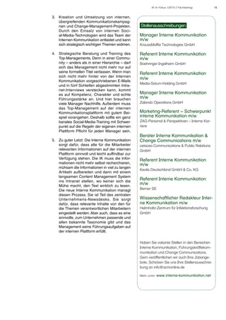 IK im Fokus 1/2014 // Fachbeitrag

3.	 Kreation und Umsetzung von internen,
übergreifenden Kommunikationskampagnen und Change-Management-Projekten.
Durch den Einsatz von internen Social-Media-Technologien wird das Team der
Internen Kommunikation entlastet und kann
sich strategisch wichtigen Themen widmen.
4.	 Strategische Beratung und Training des
Top-Managements. Denn in einer Community – anders als in einer Hierarchie – darf
sich das Management nicht mehr nur auf
seine formellen Titel verlassen. Wenn man
sich nicht mehr hinter von der Internen
Kommunikation vorgeschriebenen E-Mails
und in fünf Schleifen abgestimmten Intranet-Interviews verstecken kann, kommt
es auf Kompetenz, Charakter und echte
Führungsstärke an. Und hier brauchen
viele Manager Nachhilfe. Außerdem muss
das Top-Management auf der internen
Kommunikationsplattform mit gutem Beispiel vorangehen. Deshalb sollte ein ganz
banales Social-Media-Training mit Schwerpunkt auf die Regeln der eigenen internen
Plattform Pflicht für jeden Manager sein.
5.	 Zu guter Letzt: Die Interne Kommunikation
sorgt dafür, dass alle für die Mitarbeiter
relevanten Informationen auf der internen
Plattform sinnvoll und leicht auffindbar zur
Verfügung stehen. Die IK muss die Informationen nicht mehr selbst recherchieren,
mühsam die Informationen in viel zu langen
Artikeln aufbereiten und dann mit einem
langsamen Content Management System
ins Intranet stellen, wo keiner sich die
Mühe macht, den Text wirklich zu lesen.
Die neue Interne Kommunikation managt
diesen Prozess. Sie ist Teil des zentralen
Unternehmens-Newsdesks. Sie sorgt
dafür, dass relevante Inhalte von den für
die Themen verantwortlichen Mitarbeitern
eingestellt werden. Aber auch, dass es eine
sinnvolle, zum Unternehmen passende und
allen bekannte Taxonomie gibt und das
Management seine Führungsaufgaben auf
der internen Plattform erfüllt.

Stellenausschreibungen
Manager Interne Kommunikation
m/w
KraussMaffei Technologies GmbH

Referent Interne Kommunikation
m/w
Boehringer Ingelheim GmbH

Referent Interne Kommunikation
m/w	
Media-Saturn-Holding GmbH

Manager Interne Kommunikation
m/w
Zalando Operations GmbH

Marketing-Referent – Schwerpunkt
interne Kommunikation m/w
ZAG Personal & Perspektiven – Interne Karriere

Berater Interne Kommunikation &
Change Communications m/w
cetacea Communications & Public Relations
GmbH

Referent Interne Kommunikation
m/w
Keolis Deutschland GmbH & Co. KG

Referent Interne Kommunikation
m/w
Berner SE

Wissenschaftlicher Redakteur Interne Kommunikation m/w
Helmholtz-Zentrum für Infektionsforschung
GmbH

Haben Sie vakante Stellen in den Bereichen
Interne Kommunikation, Führungskräftekommunikation und Change Communications.
Gern veröffentlichen wir auch Ihre Jobangebote. Schicken Sie uns Ihre Stellenausschreibung an info@scmonline.de
Mehr unter: www.interne-kommunikation.net

14

 