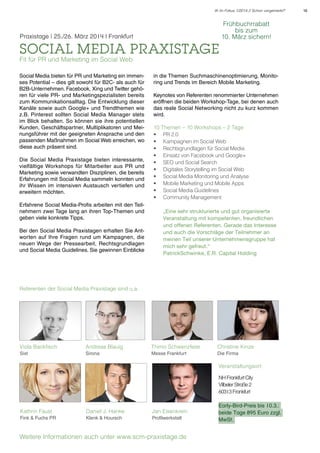 IK im Fokus 1/2014 // Schon vorgemerkt?

Praxistage | 25./26. März 2014 l Frankfurt

social media praxistage

Frühbuchrrabatt
bis zum
10. März sichern!

Fit für PR und Marketing im Social Web

Social Media bieten für PR und Marketing ein immenses Potential – dies gilt sowohl für B2C- als auch für
B2B-Unternehmen. Facebook, Xing und Twitter gehören für viele PR- und Marketingspezialisten bereits
zum Kommunikationsalltag. Die Entwicklung dieser
Kanäle sowie auch Google+ und Trendthemen wie
z.B. Pinterest sollten Social Media Manager stets
im Blick behalten. So können sie ihre potentiellen
Kunden, Geschäftspartner, Multiplikatoren und Meinungsführer mit der geeigneten Ansprache und den
passenden Maßnahmen im Social Web erreichen, wo
diese auch präsent sind.
Die Social Media Praxistage bieten interessante,
vielfältige Workshops für Mitarbeiter aus PR und
Marketing sowie verwandten Disziplinen, die bereits
Erfahrungen mit Social Media sammeln konnten und
ihr Wissen im intensiven Austausch vertiefen und
erweitern möchten.
Erfahrene Social Media-Profis arbeiten mit den Teilnehmern zwei Tage lang an ihren Top-Themen und
geben viele konkrete Tipps.
Bei den Social Media Praxistagen erhalten Sie Antworten auf Ihre Fragen rund um Kampagnen, die
neuen Wege der Pressearbeit, Rechtsgrundlagen
und Social Media Guidelines. Sie gewinnen Einblicke

in die Themen Suchmaschinenoptimierung, Monitoring und Trends im Bereich Mobile Marketing.
Keynotes von Referenten renommierter Unternehmen
eröffnen die beiden Workshop-Tage, bei denen auch
das reale Social Networking nicht zu kurz kommen
wird.
10 Themen – 10 Workshops – 2 Tage
•	 PR 2.0
•	 Kampagnen im Social Web
•	 Rechtsgrundlagen für Social Media
•	 Einsatz von Facebook und Google+
•	 SEO und Social Search
•	 Digitales Storytelling im Social Web
•	 Social Media Monitoring und Analyse
•	 Mobile Marketing und Mobile Apps
•	 Social Media Guidelines
•	 Community Management
„Eine sehr strukturierte und gut organisierte
Veranstaltung mit kompetenten, freundlichen
und offenen Referenten. Gerade das Interesse
und auch die Vorschläge der Teilnehmer an
meinen Teil unserer Unternehmensgruppe hat
mich sehr gefreut.“
PatrickSchwinke, E.R. Capital Holding

Referenten der Social Media Praxistage sind u.a.

Viola Backfisch

Andreas Blauig

Thimo Schwenzfeier

Christine Kinze

Sixt

Sirona

Messe Frankfurt

Die Firma

Veranstaltungsort:
NH Frankfurt City
Vilbeler Straße 2
60313 Frankfurt
Kathrin Faust

Daniel J. Hanke

Jan Eisenkrein

Fink & Fuchs PR

Klenk & Hoursch

Profilwerkstatt

Weitere Informationen auch unter www.scm-praxistage.de

Early-Bird-Preis bis 10.3.:
beide Tage 895 Euro zzgl.
MwSt.

16

 