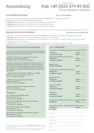 Anmeldung 	

IK im Fokus 1/2014

19

Fax: +49 (0)30 479 89 800

Social Media Praxistage 				

Post: scm, Weichselstr. 6, 10247 Berlin

	

www.scm-praxistage.de

Ja, ich nehme an den Social Media Praxistagen am 25. und/ oder 26. März 2014 teil und akzeptiere die Teilnahmebedingungen sowie die AGB* (Frühbucherrabatte siehe Webseite).
O		 995,00 Euro für die Teilnahme an den Social Media Praxistagen am 25./26. März 2014*.
O		 520,00 Euro für die Teilnahme am 25. März 2014 an den Social Media Praxistagen *.
O		 520,00 Euro für die Teilnahme am 26. März 2014 an den Social Media Praxistagen*

Tagung Interne Kommunikation					

www.interne-kommunikation.net

Ja, ich nehme an der Tagung Interne Kommunikation am 14./15. Mai 2014 teil und akzeptiere die Teilnahmebedingungen sowie die AGB*.
O		 690,00 Euro für die Teilnahme an der Tagung Interne Kommunikation am 14./15. Mai 2014.
O		 621,00 Euro für die Teilnahme an der Tagung Interne Kommunikation am 14./15. Mai 2014 für Mitglieder des BdP, DJV, FCP, GPRA, PRVA,
SPRG und Abonnenten des prmagazins
O		 552,00 Euro für die Teilnahme an der Tagung Interne Kommunikation am 14./15. Mai 2014 für Mitglieder der DPRG

Intensivkurs Interne Kommunikation
O	Ja, ich nehme teil an dem Intensivkurs „Interne Kommunikation”
oder an einem einzelnen Modul des Intensivkurses und akzeptiere
die Teilnahmebedingungen sowie die AGB*.
2.100,00 € pro Person für die Teilnahme am gesamten
Intensivkurs „Interne Kommunikation”.
O Termin: 3. April - 14. Juni 2014 | Düsseldorf
Die Module sind auch einzeln buchbar. Die Teilnahmegebühr für
ein Modul beträgt 890,00 € zuzüglich 19 % Mehrwertsteuer. Bei
der Buchung von zwei Modulen beträgt die Gebühr 1.590,00 €.
Sie möchten sich für einzelne Module des Intensivkurses „Interne
Kommunikation“ anmelden? Wählen Sie bitte hier die gewünschten Module*:
1. Modul: Interne Kommunikation im Überblick: Grundlagen,
Strategien, Konzepte (Einzelpreis Euro 890,- €)
O 3. - 5. April 2014 | Düsseldorf
2. Modul: Interne Kommunikationsinstrumente
(Einzelpreis Euro 890,- €)
O 22. - 24. Mai 2014 | Düsseldorf
3. Modul: Schnittstellen und Erfolgskontrolle der IK
(Einzelpreis Euro 890,- €)
O 12. - 14. Juni 2014 | Düsseldorf

Seminare
Den Change-Prozess erfolgreich treiben
(Einzelpreis Euro 450,- €)
O 16. März 2014 | Düsseldorf
Intranet und Social Media in der Internen Kommunikation
(Einzelpreis Euro 450,- €)
O 16. März 2014 | Düsseldorf
Interne Kommunikation im Schleudergang
(Einzelpreis Euro 450,- €)
O 16. März 2014 | Düsseldorf
Social Intranet mit SharePoint 2013 erfolgreich umsetzen
(Einzelpreis Euro 450,- €)
O 16. März 2014 | Düsseldorf

scm – Bibliothek
Instrumente und Techniken der Internen Kommunikation | BAND 2
O 29.90 Euro			
O 19.99 Euro (E-Book)			

Anzahl: ................
Anzahl: ................

Trendmonitor Interne Kommunikation 2013
O 39.95 Euro			
O 35.99 Euro (E-Book)			

Anzahl: ................
Anzahl: ..............

Beyond 1/2013
O 2.95 Euro (Versand)			

Anzahl: ................

Social Media in der Internen Kommunikation
O 29.90 Euro			
Anzahl: ................
O 19.99 Euro (E-Book)			
Anzahl: ................
Social Intranet 2012
O 39.95 Euro			
O 19.99 Euro (E-Book)			

Anzahl: ................
Anzahl: ................

Studie „E 2.0 Watch“
O 39.95 Euro			
O 19.99 Euro (E-Book)			

Anzahl: ................
Anzahl: ................

Rede mit mir
O 24.90 Euro			
O 19.99 Euro (E-Book)			

Anzahl: ................
Anzahl: ................

Instrumente und Techniken der Internen Kommunikation | BAND 1
O 29.90 Euro			
Anzahl: ................
Interne Kommunikation - Die Kraft ensteht im Maschinenraum
O 26.90 Euro			
Anzahl: ................

Ihre Daten
Name | Vorname
Firma | Institution

Funktion | Abteilung
Straße | Postfach

*Die AGB finden Sie unter www.scmonline.de/agb | Datenschutz-Hinweis: Sie können bei uns
der Verwendung Ihrer Daten widersprechen, wenn Sie in Zukunft keine Prospekte mehr erhalten
möchten. (§28 VI BDSG).
** Bei Anmeldung von mehr als zwei Personen eines Unternehmens erhalten Sie einen Nachlass von
10 Prozent auf Ihre Buchung. Alle Preise verstehen sich zzgl. der gesetzlichen MwSt.

PLZ | Ort
E-Mail

 