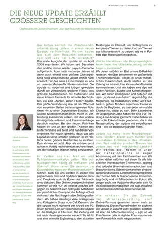 IK im Fokus 1/2014 // Im Interview

die neue update erzählt
grössere geschichten
	

Chefredakteurin Carolin Anselmann über den Relaunch der Mitarbeiterzeitung von Vodafone Deutschland

Carolin Anselmann,
Vodafone
Carolin Anselmann
ist seit Anfang 2008

Sie haben kürzlich die Vodafone-Mitarbeiterzeitung update in einem neuen
D e s i g n ve rö ffe n t l i c h t . Wa r u m h a b e n
S i e s i c h z u m Re l a u n c h e n t s c h l o s s e n u n d wa s h a t s i c h ve r ä n d e r t ?
Die erste Ausgabe der update ist im April
2008 erschienen. Wir haben seit Bestehen
der update immer wieder Layout-Elemente
aufgefrischt. Aber nach mehreren Jahren ist
dann auch einmal eine größere Überarbeitung nötig. Wobei man die update immer noch
erkennt. Für das neue Layout haben wir uns
an unseren Marken-Richtlinien orientiert. Die
update ist moderner und luftiger geworden
durch die Verwendung größerer Fotos, teils
größere Spaltenbreiten mit Flattersatz und
neue, kürzere Elemente für schnelle Nachrichten wie eine „Zahlen, Daten-Fakten“-Spalte.
Die größte Veränderung aber ist der Wechsel
von einzelnen Seiten beziehungsweise Rubriken hin zu einer Doppelseiten-Struktur. Wir
wollen Unternehmensthemen mehr in Verbindung zueinander setzen, mit der update
Hintergründe erläutern und Zusammenhänge
deutlich machen. Bei den neuen Rubriken
haben wir uns an den großen Themen des
Unternehmens wie Netz und Kundenservice
orientiert. Wir haben gemerkt, dass das alte
Layout an seine Grenzen gestoßen ist im Hinblick darauf, größere Geschichten zu erzählen.
Das können wir jetzt. Aber wir müssen jetzt
schon im Vorfeld noch intensiver recherchieren,
um die vielfältigen Themen richtig einzuordnen.

Chefredakteurin der
monatlich erscheinenden Vodafone-Mitarbeiterzeitung update.
Seit Dezember 2006
im Unternehmen
war sie zunächst für
Intranet-Meldungen
und Veranstaltungen
zuständig. Zuvor war sie
als Intranet-Redakteurin
und Projekt-Managerin
On Demand Workplace
Migration bei der IBM
Deutschland GmbH
tätig.

In Zeiten sozialer Medien und
Echtzeitkommunikation gelten Mitarbeiterzeitschriften häufig als ineffizient und
überholt. Worin sehen Sie dennoch die
Daseinsberechtigung von Mitarbeiterzeitungen?
Sicher, auch bei uns werden in Zeiten von
papierlosem Büro und digitalem Wandel Sinn
und Zweck wie auch die Kosten des Printmediums diskutiert. Den Online-Lesegewohnheiten
kommen wir mit PDF im Intranet und App entgegen. Es bekommt auch nicht jeder Mitarbeiter
ein persönliches Exemplar, die Auflage richtet
sich nach der Nachfrage in den Zeitungsständern. Wir haben allerdings viele Kolleginnen
und Kollegen in Shops oder Call Centern, die
die update nicht während der Arbeit am PC
lesen können. Und wir verschicken die update
an die Kollegen in Elternzeit. Die Zeitung soll
mit nach Hause genommen werden! Sie ist für
uns eine sinnvolle Ergänzung zu den aktuellen

Meldungen im Intranet, um Hintergründe zu
komplexen Themen zu bieten. Und um Themen
aus Mitarbeitersicht zu zeigen, wie es in Porträts oder Reportagen möglich ist.
Welche Interaktions- oder Responsemöglichkeiten bietet Ihre Mitarbeiterzeitung, um die
Leser zu involvieren?
Wir bieten natürlich im Blatt unsere E-Mail-Adresse an. Hierüber bekommen wir größtenteils
Themenvorschläge. Beliebt ist unser monatliches Gewinnspiel. Auch stellen wir die
Zeitung ins Intranet, hier können die Mitarbeiter
kommentieren. Und wir haben eine App mit
Archiv-Funktion, Suche und Kontaktmöglichkeit. Wir bieten Kolleginnen und Kollegen mit
dem „update-Leserbeirat“ regelmäßig die
Möglichkeit, die Redaktion zu treffen und Feedback zu geben. Mit dem Leserbeirat touren wir
durch die Regionen, so dass jeder einmal die
Chance hat, dabei zu sein. Beim Leserbeirat
im vergangenen Jahr haben wir eine Eye-Tracking-Lese-Analyse gemacht. Dabei haben wir
wertvolle Erkenntnisse gewonnen, die in die
Neugestaltung der update mit eingeflossen
sind – wie die Bedeutung großer Fotos.
update ist keine reine Mitarbeiterzeitung, sondern bietet auch Kunden und
Journalisten Einblicke in das Unternehmen. Was sind die primären Themen von
update und wer entscheidet darüber?
Wi r w ä h l e n d i e T h e m e n i n u n s e rer
Redaktionsrunde
in
enger
Abstimmung mit den Fachbereichen aus. Wir
achten dabei natürlich auf einen für alle Mitarbeiter interessanten Themenmix. Wichtig
sind aktuelle Unternehmensnachrichten und
Branchen-News. Schwerpunktthemen sind entsprechend unseres Unternehmensprogramms
die Themen Netz & Kundenservice. Immer hintergründig und mit Mitarbeitern im Fokus. Wir
zeigen auch, wie Vodafone-Mitarbeiter sich für
die Gesellschaft engagieren und dass Vodafone
ein familienfreundliches Unternehmen ist.
Wi e s c h ä t ze n S i e d i e Z u k u n ft
der
Mitarbeiterzeitung
ein?
Online-Formate gewinnen immer mehr an
Bedeutung. Diesen Wandel wollen wir auch mit
der update in Zukunft aktiv gestalten. Letztlich
ist aber die Mitarbeiterzeitung – egal ob als
Print-Version oder in digitaler Form – aus unserem Formate-Mix nicht wegzudenken.

5

 