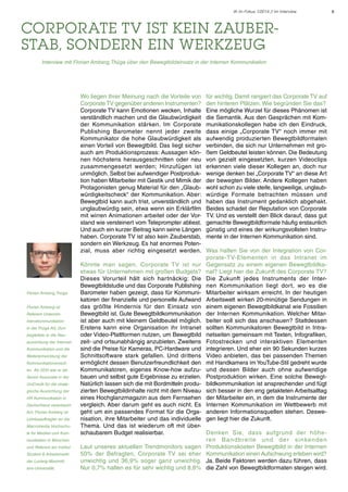 IK im Fokus 1/2014 // Im Interview

Corporate TV ist kein Zauberstab, sondern ein Werkzeug
	

Interview mit Florian Amberg, Thüga über den Bewegtbildeinsatz in der Internen Kommunikation

Wo liegen Ihrer Meinung nach die Vorteile von
Corporate TV gegenüber anderen Instrumenten?
Corporate TV kann Emotionen wecken, Inhalte
verständlich machen und die Glaubwürdigkeit
der Kommunikation stärken. Im Corporate
Publishing Barometer nennt jeder zweite
Kommunikator die hohe Glaubwürdigkeit als
einen Vorteil von Bewegtbild. Das liegt sicher
auch am Produktionsprozess: Aussagen können höchstens herausgeschnitten oder neu
zusammengesetzt werden; Hinzufügen ist
unmöglich. Selbst bei aufwendiger Postproduktion haben Mitarbeiter mit Gestik und Mimik der
Protagonisten genug Material für den „Glaubwürdigkeitscheck“ der Kommunikation. Aber:
Bewegtbid kann auch trist, unverständlich und
unglaubwürdig sein, etwa wenn ein Erklärfilm
mit wirren Animationen arbeitet oder der Vorstand wie versteinert vom Teleprompter abliest.
Und auch ein kurzer Beitrag kann seine Längen
haben. Corporate TV ist also kein Zauberstab,
sondern ein Werkzeug. Es hat enormes Potenzial, muss aber richtig eingesetzt werden.

Florian Amberg, Thüga
Florian Amberg ist
Referent Unternehmenskommunikation
in der Thüga AG. Dort
begleitete er die Neuausrichtung der Internen
Kommunikation und die
Weiterentwicklung der
Kommunikationsmedien. Ab 2010 war er als
Senior Associate in der
UniCredit für die strategische Ausrichtung der
HR Kommunikation in
Deutschland verantwortlich. Florian Amberg ist
Lehrbeauftragter an der
Macromedia Hochschule für Medien und Kommunikation in München
und Referent am Institut
Student & Arbeitsmarkt
der Ludwig-Maximilians-Universität.

für wichtig. Damit rangiert das Corporate TV auf
den hinteren Plätzen. Wie begründen Sie das?
Eine mögliche Wurzel für dieses Phänomen ist
die Semantik. Aus den Gesprächen mit Kommunikationskollegen habe ich den Eindruck,
dass einige „Corporate TV“ noch immer mit
aufwendig produzierten Bewegtbildformaten
verbinden, die sich nur Unternehmen mit großem Geldbeutel leisten können. Die Bedeutung
von gezielt eingesetzten, kurzen Videoclips
erkennen viele dieser Kollegen an, doch nur
wenige denken bei „Corporate TV“ an diese Art
der bewegten Bilder. Andere Kollegen haben
wohl schon zu viele steife, langweilige, unglaubwürdige Formate betrachten müssen und
haben das Instrument gedanklich abgehakt.
Beides schadet der Reputation von Corporate
TV. Und es verstellt den Blick darauf, dass gut
gemachte Bewegtbildformate häufig erstaunlich
günstig und eines der wirkungsvollsten Instrumente in der Internen Kommunikation sind.
Was halten Sie von der Integration von Corporate-TV-Elementen in das Intranet im
Gegensatz zu einem eigenen Bewegtbildkanal? Liegt hier die Zukunft des Corporate TV?
Die Zukunft jedes Instruments der Internen Kommunikation liegt dort, wo es die
Mitarbeiter wirksam erreicht. In der heutigen
Arbeitswelt wirken 20-minütige Sendungen in
einem eigenen Bewegtbildkanal wie Fossilien
der Internen Kommunikation. Welcher Mitarbeiter soll sich das anschauen? Stattdessen
sollten Kommunikatoren Bewegtbild in Intranetseiten gemeinsam mit Texten, Infografiken,
Fotostrecken und interaktiven Elementen
integrieren. Und eher ein 90 Sekunden kurzes
Video anbieten, das bei passenden Themen
mit Handkamera im YouTube-Stil gedreht wurde
und dessen Bilder auch ohne aufwendige
Postproduktion wirken. Eine solche Bewegtbildkommunikation ist ansprechender und fügt
sich besser in den eng getakteten Arbeitsalltag
der Mitarbeiter ein, in dem die Instrumente der
Internen Kommunikation im Wettbewerb mit
anderen Informationsquellen stehen. Deswegen liegt hier die Zukunft.

Könnte man sagen, Corporate TV ist nur
etwas für Unternehmen mit großen Budgets?
Dieses Vorurteil hält sich hartnäckig: Die
Bewegtbildstudie und das Corporate Publishing
Barometer haben gezeigt, dass für Kommunikatoren der finanzielle und personelle Aufwand
das größte Hindernis für den Einsatz von
Bewegtbild ist. Gute Bewegtbildkommunikation
ist aber auch mit kleinem Geldbeutel möglich.
Erstens kann eine Organisation ihr Intranet
oder Video-Plattformen nutzen, um Bewegtbild
zeit- und ortsunabhängig anzubieten. Zweitens
sind die Preise für Kameras, PC-Hardware und
Schnittsoftware stark gefallen. Und drittens
ermöglicht dessen Benutzerfreundlichkeit den
Kommunikatoren, eigenes Know-how aufzubauen und selbst gute Ergebnisse zu erzielen.
Natürlich lassen sich die mit Bordmitteln produzierten Bewegtbildinhalte nicht mit dem Niveau
eines Hochglanzmagazin aus dem Fernsehen
vergleich. Aber darum geht es auch nicht. Es
geht um ein passendes Format für die Organisation, ihre Mitarbeiter und das individuelle
Thema. Und das ist wiederum oft mit überschaubarem Budget realisierbar.
Denken Sie, dass aufgrund der höhere n B a n d b re i te u n d d e r s i n ke n d e n
Laut unseres aktuellen Trendmonitors sagen Produktionskosten Bewegtbild in der Internen
50% der Befragten, Corporate TV sei eher Kommunikation einen Aufschwung erleben wird?
unwichtig und 36,9% sogar ganz unwichtig. Ja. Beide Faktoren werden dazu führen, dass
Nur 0,7% halten es für sehr wichtig und 8,8% die Zahl von Bewegtbildformaten steigen wird.

6

 