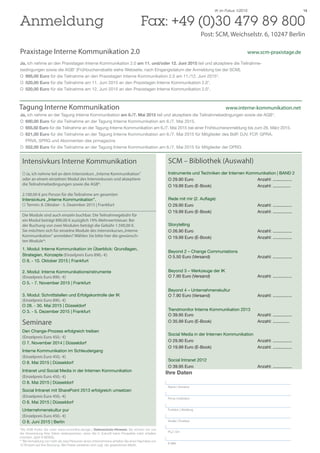 14IK im Fokus 1/2015
Tagung Interne Kommunikation					 www.interne-kommunikation.net
Ja, ich nehme an der Tagung Interne Kommunikation am 6./7. Mai 2015 teil und akzeptiere die Teilnahmebedingungen sowie die AGB*.
O		 690,00 Euro für die Teilnahme an der Tagung Interne Kommunikation am 6./7. Mai 2015.
O		 655,50 Euro für die Teilnahme an der Tagung Interne Kommunikation am 6./7. Mai 2015 bei einer Frühbucheranmeldung bis zum 26. März 2015.
O		 621,00 Euro für die Teilnahme an der Tagung Interne Kommunikation am 6./7. Mai 2015 für Mitglieder des BdP, DJV, FCP, GPRA, 		
		PRVA, SPRG und Abonnenten des prmagazins
O		 552,00 Euro für die Teilnahme an der Tagung Interne Kommunikation am 6./7. Mai 2015 für Mitglieder der DPRG
Anmeldung 	 Fax: +49 (0)30 479 89 800
Post: SCM, Weichselstr. 6, 10247 Berlin
	
Praxistage Interne Kommunikation 2.0 				 	 www.scm-praxistage.de
Ja, ich nehme an den Praxistagen Interne Kommunikation 2.0 am 11. und/oder 12. Juni 2015 teil und akzeptiere die Teilnahme-
bedingungen sowie die AGB* (Frühbucherrabatte siehe Webseite, nach Eingangsdatum der Anmeldung bei der SCM).
O		 995,00 Euro für die Teilnahme an den Praxistagen Interne Kommunikation 2.0 am 11./12. Juni 2015*.
O		 520,00 Euro für die Teilnahme am 11. Juni 2015 an den Praxistagen Interne Kommunikation 2.0*.
O		 520,00 Euro für die Teilnahme am 12. Juni 2015 an den Praxistagen Interne Kommunikation 2.0*.
Ihre Daten
Name | Vorname
Firma | Institution
Funktion | Abteilung
Straße | Postfach
PLZ | Ort
E-Mail
Intensivkurs Interne Kommunikation
O	Ja, ich nehme teil an dem Intensivkurs „Interne Kommunikation”
oder an einem einzelnen Modul des Intensivkurses und akzeptiere
die Teilnahmebedingungen sowie die AGB*.
2.100,00 € pro Person für die Teilnahme am gesamten
Intensivkurs „Interne Kommunikation”.
O Termin: 8. Oktober - 5. Dezember 2015 | Frankfurt
Die Module sind auch einzeln buchbar. Die Teilnahmegebühr für
ein Modul beträgt 890,00 € zuzüglich 19% Mehrwertsteuer. Bei
der Buchung von zwei Modulen beträgt die Gebühr 1.590,00 €.
Sie möchten sich für einzelne Module des Intensivkurses„Interne
Kommunikation“ anmelden? Wählen Sie bitte hier die gewünsch-
ten Module*:
1. Modul: Interne Kommunikation im Überblick: Grundlagen,
Strategien, Konzepte (Einzelpreis Euro 890,- €)
O 8. - 10. Oktober 2015 | Frankfurt
2. Modul: Interne Kommunikationsinstrumente
(Einzelpreis Euro 890,- €)
O 5. - 7. November 2015 | Frankfurt
3. Modul: Schnittstellen und Erfolgskontrolle der IK
(Einzelpreis Euro 890,- €)
O 28. - 30. Mai 2015 | Düsseldorf
O 3. - 5. Dezember 2015 | Frankfurt
Seminare
Den Change-Prozess erfolgreich treiben
(Einzelpreis Euro 450,- €)
O 7. November 2014 | Düsseldorf
Interne Kommunikation im Schleudergang
(Einzelpreis Euro 450,- €)
O 8. Mai 2015 | Düsseldorf
Intranet und Social Media in der Internen Kommunikation
(Einzelpreis Euro 450,- €)
O 8. Mai 2015 | Düsseldorf
Social Intranet mit SharePoint 2013 erfolgreich umsetzen
(Einzelpreis Euro 450,- €)
O 8. Mai 2015 | Düsseldorf
Unternehmenskultur pur
(Einzelpreis Euro 450,- €)
O 8. Juni 2015 | Berlin
SCM – Bibliothek (Auswahl)
Instrumente und Techniken der Internen Kommunikation | BAND 2
O 29.90 Euro			 Anzahl: ................
O 19.99 Euro (E-Book)			 Anzahl: ...............
Rede mit mir (2. Auflage)
O 29.90 Euro			 Anzahl: ................
O 19.99 Euro (E-Book)			 Anzahl: ................
Storytelling
O 26.90 Euro			 Anzahl: ................
O 19.99 Euro (E-Book)			 Anzahl: ................
Beyond 2 – Change Communiations
O 5.50 Euro (Versand)			 Anzahl: ................
Beyond 3 – Werkzeuge der IK
O 7.90 Euro (Versand)			 Anzahl: ................
Beyond 4 – Unternehmenskultur
O 7.90 Euro (Versand)			 Anzahl: ................
Trendmonitor Interne Kommunikation 2013
O 39.95 Euro			 Anzahl: ................
O 35.99 Euro (E-Book)			 Anzahl: ..............
Social Media in der Internen Kommunikation
O 29.90 Euro			 Anzahl: ................
O 19.99 Euro (E-Book)			 Anzahl: ................
Social Intranet 2012
O 39.95 Euro			 Anzahl: ................
*Die AGB finden Sie unter www.scmonline.de/agb | Datenschutz-Hinweis: Sie können bei uns
der Verwendung Ihrer Daten widersprechen, wenn Sie in Zukunft keine Prospekte mehr erhalten
möchten. (§28 VI BDSG).
** Bei Anmeldung von mehr als zwei Personen eines Unternehmens erhalten Sie einen Nachlass von
10 Prozent auf Ihre Buchung. Alle Preise verstehen sich zzgl. der gesetzlichen MwSt.
 