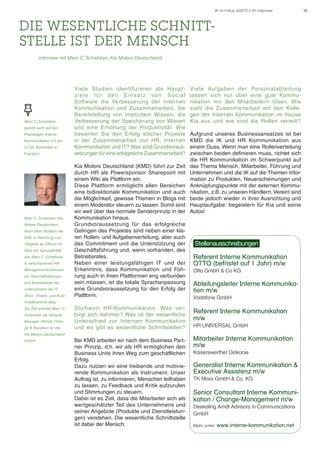 IK im Fokus 4/2013 // Im Interview

Die wesentliche Schnittstelle ist der Mensch
.

	

Interview mit Marc C. Schebben, Kia Motors Deutschland

Marc C. Schebben
spricht auch auf den
Praxistagen Interne
Kommunikation 2.0 am
21./22. November in
Frankfurt.

Marc C. Schebben, Kia
Motors Deutschland
Nach dem Studium der
BWL in Hamburg und
Tätigkeit als Offizier im
Stab der Spezialkräfte
war Marc C. Schebben
in verschiedenen HR
Managementfunktionen
auf Geschäftsleitungsund Boardebene bei
Unternehmen der IT,
Telco-, Finanz- und Auto-

Viele Studien identifizieren als Hauptz i e l e f ü r d e n E i n s a t z vo n S o c i a l
Software die Verbesserung der Internen
Kommunikation und Zusammenarbeit, die
Bereitstellung von implizitem Wissen, die
Verbesserung der Speicherung von Wissen
und eine Erhöhung der Produktivität. Wie
bewerten Sie den Erfolg solcher Projekte
in der Zusammenarbeit von HR, Internen
Kommunikation und IT? Was sind Grundvoraussetzungen für eine erfolgreiche Zusammenarbeit?
Kia Motors Deutschland (KMD) führt zur Zeit
durch HR als Powersponsor Sharepoint mit
einem Wiki als Plattform ein.
Diese Plattform ermöglicht allen Bereichen
eine bidirektionale Kommunikation und auch
die Möglichkeit, gewisse Themen in Blogs mit
einem Moderator steuern zu lassen. Somit sind
wir weit über das normale Senderprinzip in der
Kommunikation hinaus.
Grundvoraussetzung für das erfolgreiche
Gelingen des Projektes sind neben einer klaren Rollen- und Aufgabenverteilung, aber auch
das Commitment und die Unterstützung der
Geschäftsführung und, wenn vorhanden, des
Betriebsrates.
Neben einer leistungsfähigen IT und der
Erkenntnis, dass Kommunikation und Führung auch in ihren Plattformen eng verbunden
sein müssen, ist die lokale Sprachanpassung
eine Grundvoraussetzung für den Erfolg der
Plattform.

mobilbranche tätig.
Zur Zeit arbeitet Marc C.
Schebben als General
Manager HR/GA, Change & Transition für die

Aufgrund unseres Businessansatzes ist bei
KMD die IK und HR Kommunikation aus
einem Guss. Wenn man eine Rollenverteilung
zwischen beiden definieren muss, richtet sich
die HR Kommunikation im Schwerpunkt auf
das Thema Mensch, Mitarbeiter, Führung und
Unternehmen und die IK auf die Themen Information zu Produkten, Neuerscheinungen und
Anknüpfungspunkte mit der externen Kommunikation, z.B. zu unseren Händlern. Vereint sind
beide jedoch wieder in ihrer Ausrichtung und
Hauptaufgabe: begeistern für Kia und seine
Autos!

Stellenausschreibungen
Referent Interne Kommunikation
OTTO (befristet auf 1 Jahr) m/w
Otto GmbH & Co KG

Abteilungsleiter Interne Kommunikation m/w
Vodafone GmbH

Stichwor t HR-Kommunikation. Was verbirgt sich dahinter? Was ist der wesentliche
Unterschied zur Internen Kommunikation
und wo gibt es wesentliche Schnittstellen?

Referent Interne Kommunikation
m/w	

Bei KMD arbeiten wir nach dem Business Partner Prinzip, d.h. wir als HR ermöglichen den
Business Units ihren Weg zum geschäftlichen
Erfolg.
Dazu nutzen wir eine treibende und motivierende Kommunikation als Instrument. Unser
Auftrag ist, zu informieren, Menschen teilhaben
zu lassen, zu Feedback und Kritik aufzurufen
und Stimmungen zu steuern.
Dabei ist es Ziel, dass die Mitarbeiter sich als
wertgeschätzter Teil des Unternehmens und
seiner Angebote (Produkte und Dienstleistungen) verstehen. Die wesentliche Schnittstelle
ist dabei der Mensch.

Mitarbeiter Interne Kommunikation
m/w

Kia Motors Deutschland
GmbH.

Viele Aufgaben der Personalabteilung
lassen sich nur über eine gute Kommunikation mit den Mitarbeitern lösen. Wie
sieht die Zusammenarbeit mit den Kollegen der Internen Kommunikation im Hause
Kia aus und wie sind die Rollen verteilt?

HR UNIVERSAL GmbH

Kaiserswerther Diakonie

Generalist Interne Kommunikation &
Executive Assistenz m/w
TK Maxx GmbH & Co. KG

Senior Consultant Interne Kommunikation / Change-Management m/w
Deekeling Arndt Advisors in Communications
GmbH
Mehr unter: www.interne-kommunikation.net

10

 