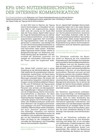 IK im Fokus 4/2013 // Fachbeitrag

KPIs und Nutzenberechnung
der Internen Kommunikation
Eine Zusammenfassung der Diskussion zum Thema Nutzenberechnung von internen Kommunikationsmaßnahmen und der Budgetargumentation gegenüber dem Controlling im Rahmen
des Speed Cafés der Tagung Interne Kommunikation.

Ergebnisse des Speed
Cafés im Rahmen der
Tagung Interne Kommunikation im April 2013

Im April 2013 fand im Rahmen der Tagung
Interne Kommunikation in Düsseldorf ein weiteres Mal ein sehr ergebnisreiches „Speed
Café“ unter der Leitung von Dr. Guido Wolf
statt. Der Fokus dieses „Speed Cafés“ lag auf
der Frage der Nutzenberechnung von internen
Kommunikationsmaßnahmen und der Budgetargumentation gegenüber dem Controlling.
Die Tagungsteilnehmer hatten die Aufgabe,
gemeinsam zu diskutieren, was benötigt wird,
um eine interne Kommunikationsmaßnahme zu
messen und welche Rolle betriebswirtschaftliche Kennzahlen dabei spielen. Außerdem
sollten Argumente erörtert werden, welche für
Budgetverhandlungen von Bedeutung sind.
Dieser Beitrag fasst die Gedanken- und Ideenvielfalt der Teilnehmer zusammen und
spiegelt die individuellen Erfahrungen aus
der Praxis sowie die Ergebnisse wider.
Methode
Das „Speed Café“ orientiert sich in seiner
Umsetzung an der Workshop-Methode „World
Café“ welche die US-amerikanischen Unterneh,
mensberater Juanita Brown und David Isaacs
für den Austausch von Erfahrungen, Ideen und
Meinungen entwickelt haben. Der Ansatz zielt
auf konstruktive Gespräche innerhalb kleiner
Gruppen und die Schaffung kollektiven Wissens
ab. Die rund 70 Teilnehmer der Tagung waren
dazu angehalten, in kleinen Gruppen von 7
Personen zwei zentrale und klärungsbedürftige Fragestellungen in Bezug auf den Nutzen
und die Erfolgmessung interner Kommunikationsmaßnahmen zu diskutieren. Die Ideen
wurden während des Arbeitsprozesses auf
Papiertischdecken festgehalten, in Beziehung
zueinander gesetzt und mit Anmerkungen versehen. Der inhaltliche Austausch wurde durch
einen Wechsel in der Gruppenzusammensetzung gesteigert und durch Tischmoderatoren
unterstützt. Während dieser beiden Arbeitsphasen (auch „Sessions“ genannt) entstand
eine lebendige, interaktive und intensive
Arbeitsatmosphäre. Abschließend wurden die
schriftlichen und visualisierten Ideensammlungen von den Teilnehmern präsentiert. Diese
bilden die Basis für den vorliegenden Text
und sollen die Übertragung in den Praxisalltag
Interner Kommunikatoren erleichtern.

Die am „Speed Café“ beteiligten Kommunikationsexperten haben sich in der ersten Session
mit der Frage „Was braucht es, damit sich der
konkrete (wirtschaftliche) Nutzen einer internen Kommunikationsmaßnahme berechnen
lässt?“ beschäftigt. Außerdem sollte die Verwendung betriebswirtschaftlicher Kennzahlen
beurteilt werden. Dabei wurden folgende Voraussetzungen, Ziele und Maßnahmen für die
Nutzenberechnung interner Kommunikationsmaßnahmen durch die Teilnehmer gemeinsam
erarbeitet.
Voraussetzungen für die Messung Interner
Kommunikationsmaßnahmen
Die Teilnehmer empfinden die Bereitschaft zur Messung als eine wesentliche
Voraussetzung für das Gelingen einer Nutzenberechnung Interner Kommunikationsmaßnahmen.
Des Weiteren sind sich die Experten einig,
dass ein Zugang zum Controlling und zu den
Betriebsdaten sowie betriebswirtschaftliches
Fachwissen nötig sind, um eine Berechnung
durchzuführen. Demnach wird auch auf eine
Vernetzung zwischen den einzelnen Abteilungen Wert gelegt. Um diese Verbindung aufrecht
zu erhalten, müssen die Kommunikationsverantwortlichen ebenso das Vokabular des
Managements beherrschen. Nur so können die
Anliegen der Internen Kommunikation verständlich an die Führungskräfte anderer Bereiche
übermittelt werden.
Die Teilnehmer argumentieren außerdem,
dass Zusammenhänge und Abhängigkeiten
innerhalb des Unternehmens nur dann erkannt
werden, wenn ein tiefes Verständnis des
Geschäftsmodells vorhanden ist. Innerhalb von
international agierenden Unternehmen wird
insbesondere auch das Bewusstsein kultureller
Unterschiede als ein wichtiger Faktor für eine
funktionierende Interne Kommunikation gesehen, der einen erheblichen Beitrag für eine
stimmige internationale Unternehmenskultur
leistet.

Was für die Teilnehmer außerdem als
wichtige Voraussetzung für eine Nutzenberechnung nicht fehlen darf, ist ein sinnvolles
und zielführendes Projektmanagement. Man
ist sich deshalb einig, dass nur ein gutes
Berechnung des Nutzens Interner Kommuni- Konzept mit ganzheitlichem Ansatz zum
kationsmaßnahmen
gewünschten Ziel, nämlich der Berechnung
und dem Nachweis des Nutzens von internen

12

 