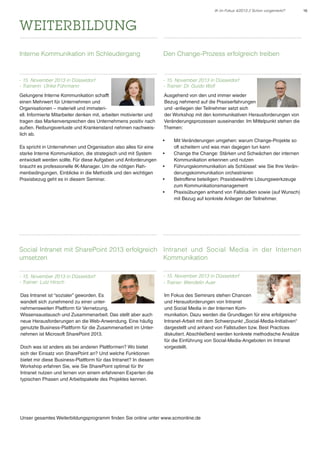 IK im Fokus 4/2013 // Schon vorgemerkt?

weiterbildung
Interne Kommunikation im Schleudergang

Den Change-Prozess erfolgreich treiben

- 15. November 2013 in Düsseldorf
- Trainerin: Ulrike Führmann

- 15. November 2013 in Düsseldorf
- Trainer: Dr. Guido Wolf

Gelungene Interne Kommunikation schafft
einen Mehrwert für Unternehmen und
Organisationen – materiell und immateriell. Informierte Mitarbeiter denken mit, arbeiten motivierter und
tragen das Markenversprechen des Unternehmens positiv nach
außen. Reibungsverluste und Krankenstand nehmen nachweislich ab.

Ausgehend von den und immer wieder
Bezug nehmend auf die Praxiserfahrungen
und -anliegen der Teilnehmer setzt sich
der Workshop mit den kommunikativen Herausforderungen von
Veränderungsprozessen auseinander. Im Mittelpunkt stehen die
Themen:
•	

Es spricht in Unternehmen und Organisation also alles für eine
starke Interne Kommunikation, die strategisch und mit System
entwickelt werden sollte. Für diese Aufgaben und Anforderungen
braucht es professionelle IK-Manager. Um die nötigen Rahmenbedingungen, Einblicke in die Methodik und den wichtigen
Praxisbezug geht es in diesem Seminar.

•	
•	
•	
•	

Mit Veränderungen umgehen: warum Change-Projekte so
oft scheitern und was man dagegen tun kann
Change the Change: Stärken und Schwächen der internen
Kommunikation erkennen und nutzen
Führungskommunikation als Schlüssel: wie Sie Ihre Veränderungskommunikation orchestrieren
Betroffene beteiligen: Praxisbewährte Lösungswerkzeuge
zum Kommunikationsmanagement
Praxisübungen anhand von Fallstudien sowie (auf Wunsch)
mit Bezug auf konkrete Anliegen der Teilnehmer.

Social Intranet mit SharePoint 2013 erfolgreich Intranet und Social Media in der Internen
umsetzen
Kommunikation
- 15. November 2013 in Düsseldorf
- Trainer: Lutz Hirsch

- 15. November 2013 in Düsseldorf
- Trainer: Wendelin Auer

Das Intranet ist “sozialer” geworden. Es
wandelt sich zunehmend zu einer unternehmensweiten Plattform für Vernetzung,
Wissensaustausch und Zusammenarbeit. Das stellt aber auch
neue Herausforderungen an die Web-Anwendung. Eine häufig
genutzte Business-Plattform für die Zusammenarbeit im Unternehmen ist Microsoft SharePoint 2013.

Im Fokus des Seminars stehen Chancen
und Herausforderungen von Intranet
und Social Media in der Internen Kommunikation. Dazu werden die Grundlagen für eine erfolgreiche
Intranet-Arbeit mit dem Schwerpunkt „Social-Media-Initiativen“
dargestellt und anhand von Fallstudien bzw. Best Practices
diskutiert. Abschließend werden konkrete methodische Ansätze
für die Einführung von Social-Media-Angeboten im Intranet
vorgestellt.

Doch was ist anders als bei anderen Plattformen? Wo bietet
sich der Einsatz von SharePoint an? Und welche Funktionen
bietet mir diese Business-Plattform für das Intranet? In diesem
Workshop erfahren Sie, wie Sie SharePoint optimal für Ihr
Intranet nutzen und lernen von einem erfahrenen Experten die
typischen Phasen und Arbeitspakete des Projektes kennen.

Unser gesamtes Weiterbildungsprogramm finden Sie online unter www.scmonline.de

16

 